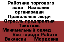 Работник торгового зала › Название организации ­ Правильные люди › Отрасль предприятия ­ Текстиль › Минимальный оклад ­ 25 000 - Все города Работа » Вакансии   . Мордовия респ.